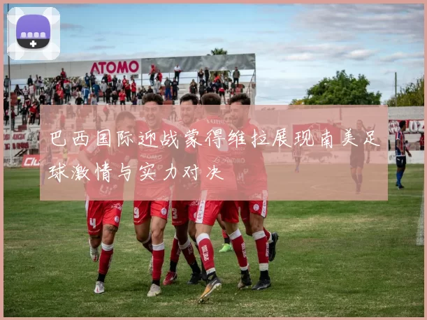 巴西国际迎战蒙得维拉展现南美足球激情与实力对决