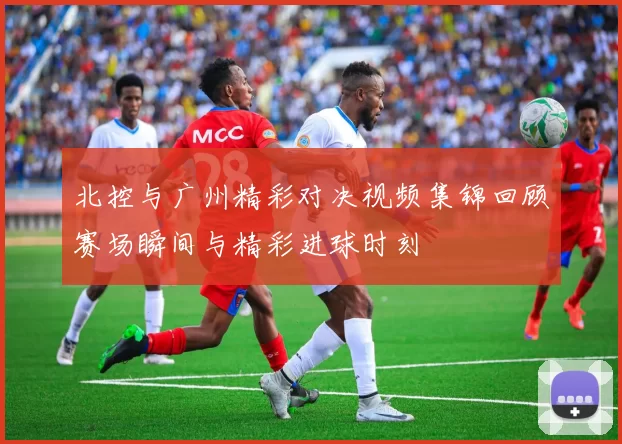 北控与广州精彩对决视频集锦回顾赛场瞬间与精彩进球时刻