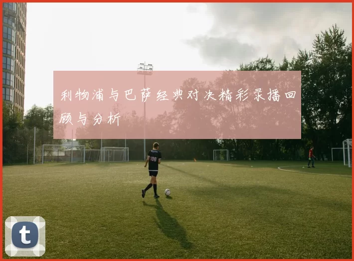 利物浦与巴萨经典对决精彩录播回顾与分析