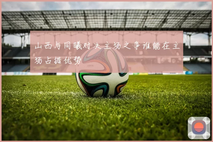 山西与同曦对决主场之争谁能在主场占据优势