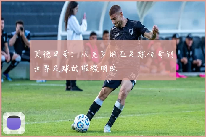 莫德里奇：从克罗地亚足球传奇到世界足球的璀璨明珠