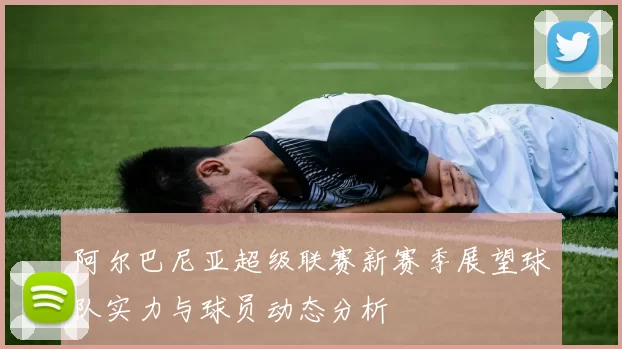 阿尔巴尼亚超级联赛新赛季展望球队实力与球员动态分析