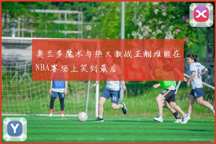 奥兰多魔术与热火激战正酣谁能在NBA赛场上笑到最后
