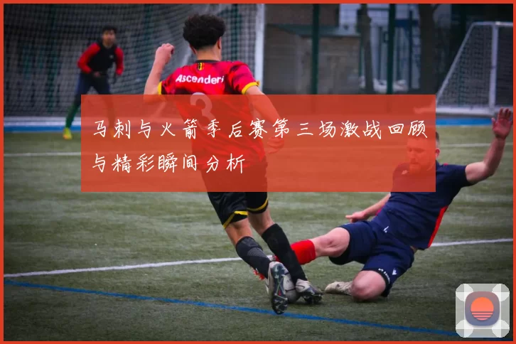 马刺与火箭季后赛第三场激战回顾与精彩瞬间分析