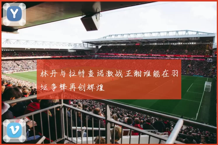 林丹与拉特查诺激战正酣谁能在羽坛争锋再创辉煌