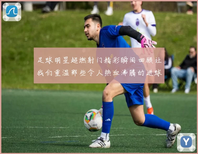 足球明星超燃射门精彩瞬间回顾让我们重温那些令人热血沸腾的进球时刻