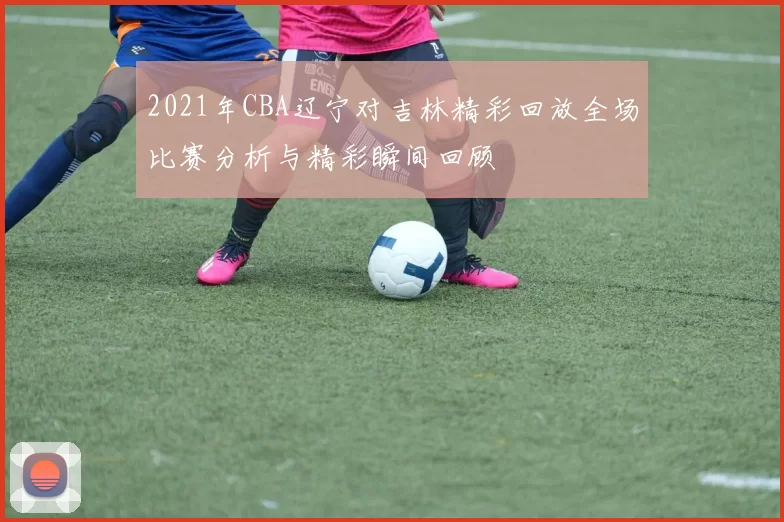 2021年CBA辽宁对吉林精彩回放全场比赛分析与精彩瞬间回顾