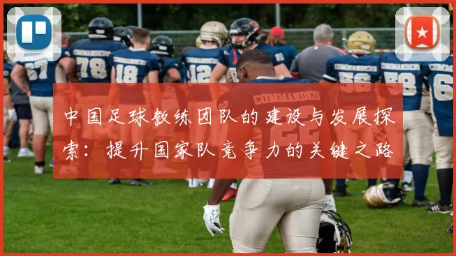 中国足球教练团队的建设与发展探索：提升国家队竞争力的关键之路