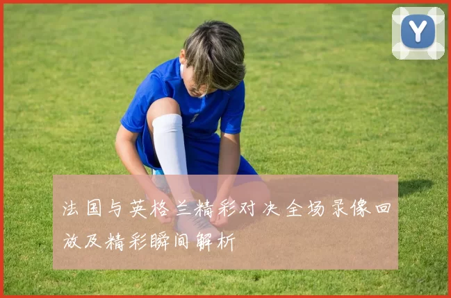 法国与英格兰精彩对决全场录像回放及精彩瞬间解析