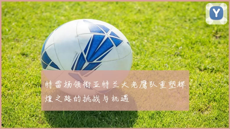 特雷杨领衔亚特兰大老鹰队重塑辉煌之路的挑战与机遇