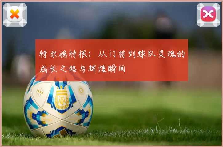 特尔施特根：从门将到球队灵魂的成长之路与辉煌瞬间
