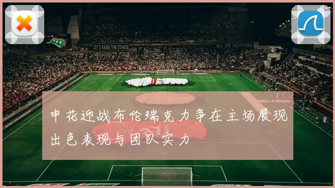 申花迎战布伦瑞克力争在主场展现出色表现与团队实力