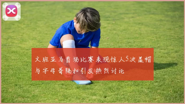 文班亚马首场比赛表现惊人5次盖帽与字母哥隔扣引发热烈讨论